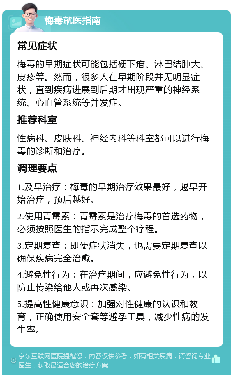 梅毒就医指南 常见症状 梅毒的早期症状可能包括硬下疳、淋巴结肿大、皮疹等。然而，很多人在早期阶段并无明显症状，直到疾病进展到后期才出现严重的神经系统、心血管系统等并发症。 推荐科室 性病科、皮肤科、神经内科等科室都可以进行梅毒的诊断和治疗。 调理要点 1.及早治疗：梅毒的早期治疗效果最好，越早开始治疗，预后越好。 2.使用青霉素：青霉素是治疗梅毒的首选药物，必须按照医生的指示完成整个疗程。 3.定期复查：即使症状消失，也需要定期复查以确保疾病完全治愈。 4.避免性行为：在治疗期间，应避免性行为，以防止传染给他人或再次感染。 5.提高性健康意识：加强对性健康的认识和教育，正确使用安全套等避孕工具，减少性病的发生率。