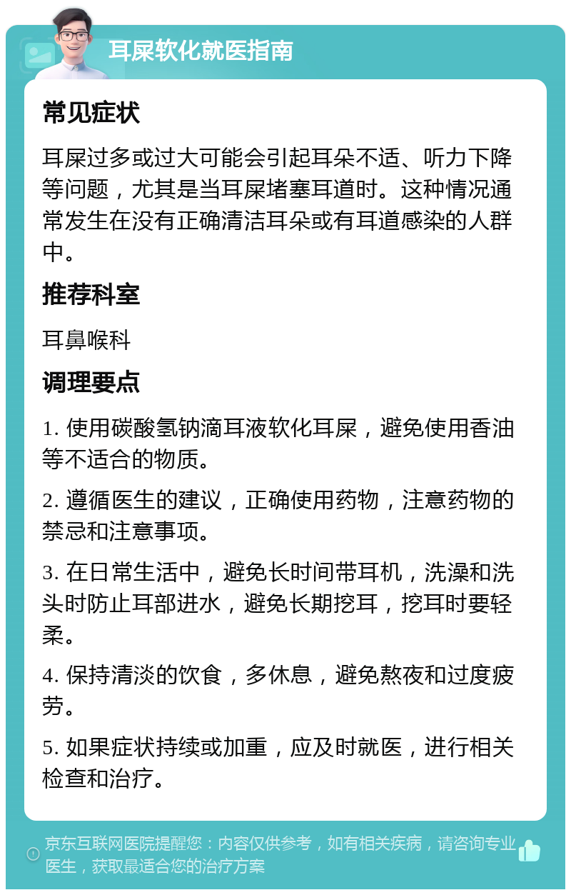 耳屎软化就医指南 常见症状 耳屎过多或过大可能会引起耳朵不适、听力下降等问题，尤其是当耳屎堵塞耳道时。这种情况通常发生在没有正确清洁耳朵或有耳道感染的人群中。 推荐科室 耳鼻喉科 调理要点 1. 使用碳酸氢钠滴耳液软化耳屎，避免使用香油等不适合的物质。 2. 遵循医生的建议，正确使用药物，注意药物的禁忌和注意事项。 3. 在日常生活中，避免长时间带耳机，洗澡和洗头时防止耳部进水，避免长期挖耳，挖耳时要轻柔。 4. 保持清淡的饮食，多休息，避免熬夜和过度疲劳。 5. 如果症状持续或加重，应及时就医，进行相关检查和治疗。