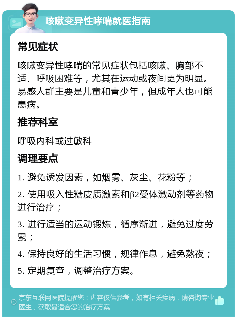 咳嗽变异性哮喘就医指南 常见症状 咳嗽变异性哮喘的常见症状包括咳嗽、胸部不适、呼吸困难等，尤其在运动或夜间更为明显。易感人群主要是儿童和青少年，但成年人也可能患病。 推荐科室 呼吸内科或过敏科 调理要点 1. 避免诱发因素，如烟雾、灰尘、花粉等； 2. 使用吸入性糖皮质激素和β2受体激动剂等药物进行治疗； 3. 进行适当的运动锻炼，循序渐进，避免过度劳累； 4. 保持良好的生活习惯，规律作息，避免熬夜； 5. 定期复查，调整治疗方案。