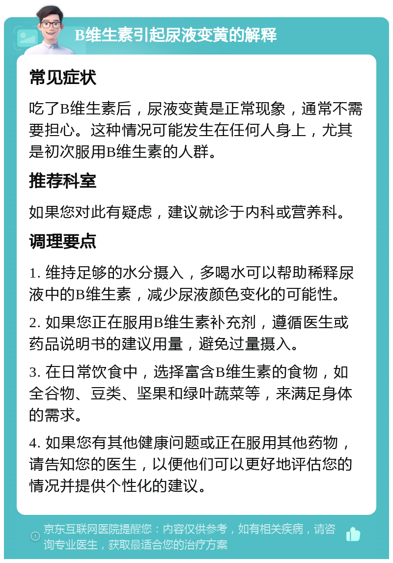 B维生素引起尿液变黄的解释 常见症状 吃了B维生素后，尿液变黄是正常现象，通常不需要担心。这种情况可能发生在任何人身上，尤其是初次服用B维生素的人群。 推荐科室 如果您对此有疑虑，建议就诊于内科或营养科。 调理要点 1. 维持足够的水分摄入，多喝水可以帮助稀释尿液中的B维生素，减少尿液颜色变化的可能性。 2. 如果您正在服用B维生素补充剂，遵循医生或药品说明书的建议用量，避免过量摄入。 3. 在日常饮食中，选择富含B维生素的食物，如全谷物、豆类、坚果和绿叶蔬菜等，来满足身体的需求。 4. 如果您有其他健康问题或正在服用其他药物，请告知您的医生，以便他们可以更好地评估您的情况并提供个性化的建议。