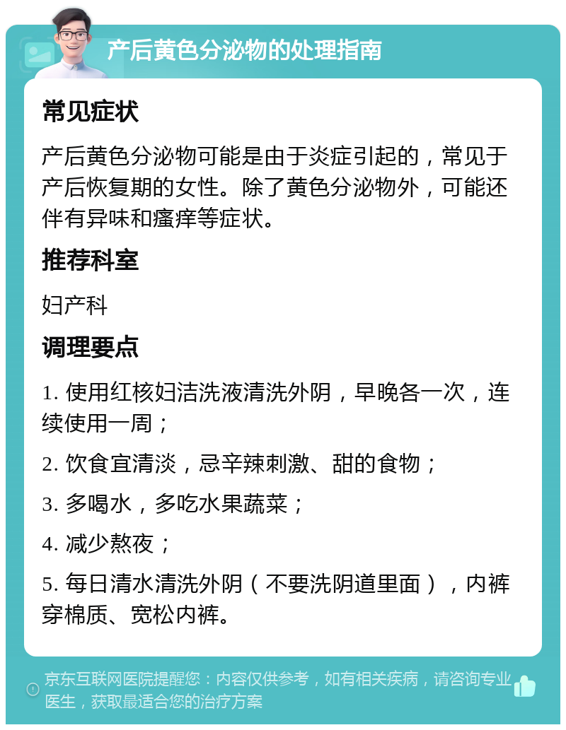 产后黄色分泌物的处理指南 常见症状 产后黄色分泌物可能是由于炎症引起的，常见于产后恢复期的女性。除了黄色分泌物外，可能还伴有异味和瘙痒等症状。 推荐科室 妇产科 调理要点 1. 使用红核妇洁洗液清洗外阴，早晚各一次，连续使用一周； 2. 饮食宜清淡，忌辛辣刺激、甜的食物； 3. 多喝水，多吃水果蔬菜； 4. 减少熬夜； 5. 每日清水清洗外阴（不要洗阴道里面），内裤穿棉质、宽松内裤。