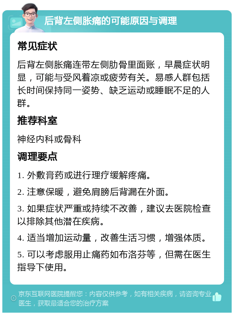 后背左侧胀痛的可能原因与调理 常见症状 后背左侧胀痛连带左侧肋骨里面账，早晨症状明显，可能与受风着凉或疲劳有关。易感人群包括长时间保持同一姿势、缺乏运动或睡眠不足的人群。 推荐科室 神经内科或骨科 调理要点 1. 外敷膏药或进行理疗缓解疼痛。 2. 注意保暖，避免肩膀后背漏在外面。 3. 如果症状严重或持续不改善，建议去医院检查以排除其他潜在疾病。 4. 适当增加运动量，改善生活习惯，增强体质。 5. 可以考虑服用止痛药如布洛芬等，但需在医生指导下使用。