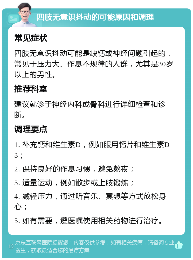 四肢无意识抖动的可能原因和调理 常见症状 四肢无意识抖动可能是缺钙或神经问题引起的，常见于压力大、作息不规律的人群，尤其是30岁以上的男性。 推荐科室 建议就诊于神经内科或骨科进行详细检查和诊断。 调理要点 1. 补充钙和维生素D，例如服用钙片和维生素D3； 2. 保持良好的作息习惯，避免熬夜； 3. 适量运动，例如散步或上肢锻炼； 4. 减轻压力，通过听音乐、冥想等方式放松身心； 5. 如有需要，遵医嘱使用相关药物进行治疗。