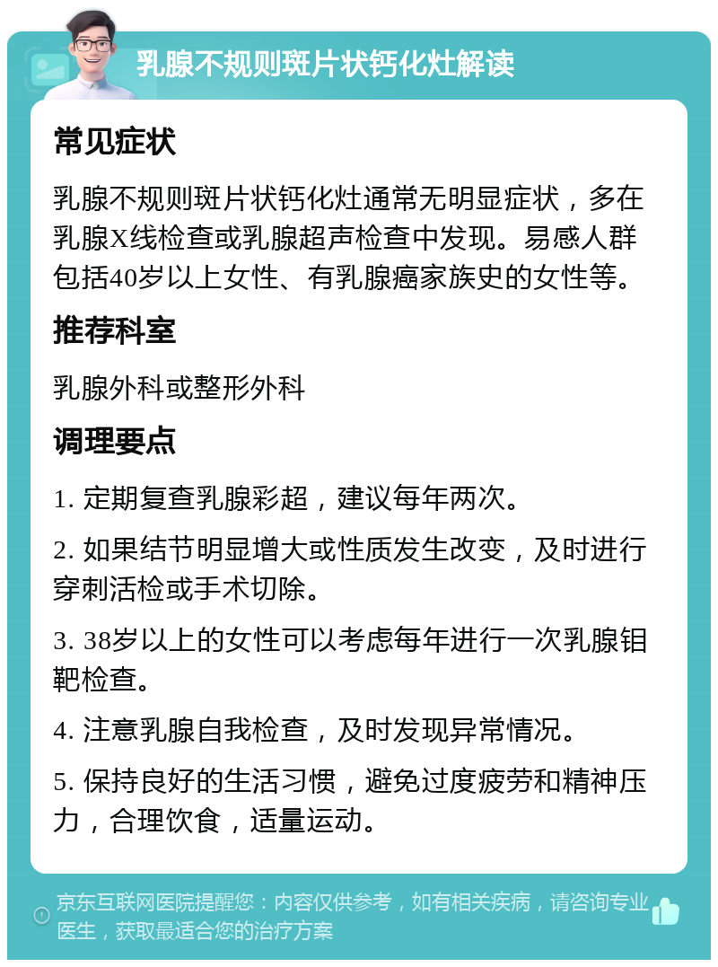 乳腺不规则斑片状钙化灶解读 常见症状 乳腺不规则斑片状钙化灶通常无明显症状，多在乳腺X线检查或乳腺超声检查中发现。易感人群包括40岁以上女性、有乳腺癌家族史的女性等。 推荐科室 乳腺外科或整形外科 调理要点 1. 定期复查乳腺彩超，建议每年两次。 2. 如果结节明显增大或性质发生改变，及时进行穿刺活检或手术切除。 3. 38岁以上的女性可以考虑每年进行一次乳腺钼靶检查。 4. 注意乳腺自我检查，及时发现异常情况。 5. 保持良好的生活习惯，避免过度疲劳和精神压力，合理饮食，适量运动。