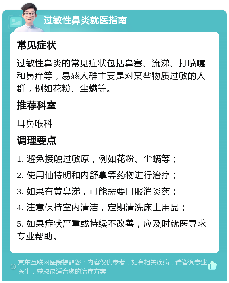 过敏性鼻炎就医指南 常见症状 过敏性鼻炎的常见症状包括鼻塞、流涕、打喷嚏和鼻痒等，易感人群主要是对某些物质过敏的人群，例如花粉、尘螨等。 推荐科室 耳鼻喉科 调理要点 1. 避免接触过敏原，例如花粉、尘螨等； 2. 使用仙特明和内舒拿等药物进行治疗； 3. 如果有黄鼻涕，可能需要口服消炎药； 4. 注意保持室内清洁，定期清洗床上用品； 5. 如果症状严重或持续不改善，应及时就医寻求专业帮助。