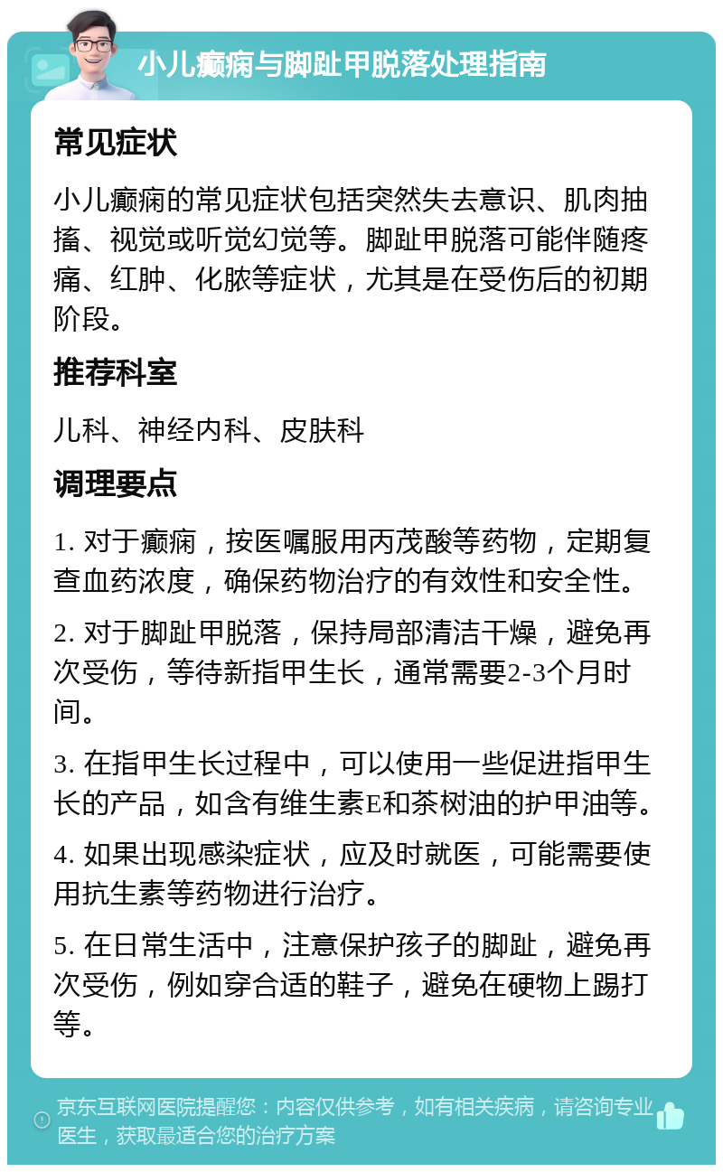 小儿癫痫与脚趾甲脱落处理指南 常见症状 小儿癫痫的常见症状包括突然失去意识、肌肉抽搐、视觉或听觉幻觉等。脚趾甲脱落可能伴随疼痛、红肿、化脓等症状，尤其是在受伤后的初期阶段。 推荐科室 儿科、神经内科、皮肤科 调理要点 1. 对于癫痫，按医嘱服用丙茂酸等药物，定期复查血药浓度，确保药物治疗的有效性和安全性。 2. 对于脚趾甲脱落，保持局部清洁干燥，避免再次受伤，等待新指甲生长，通常需要2-3个月时间。 3. 在指甲生长过程中，可以使用一些促进指甲生长的产品，如含有维生素E和茶树油的护甲油等。 4. 如果出现感染症状，应及时就医，可能需要使用抗生素等药物进行治疗。 5. 在日常生活中，注意保护孩子的脚趾，避免再次受伤，例如穿合适的鞋子，避免在硬物上踢打等。