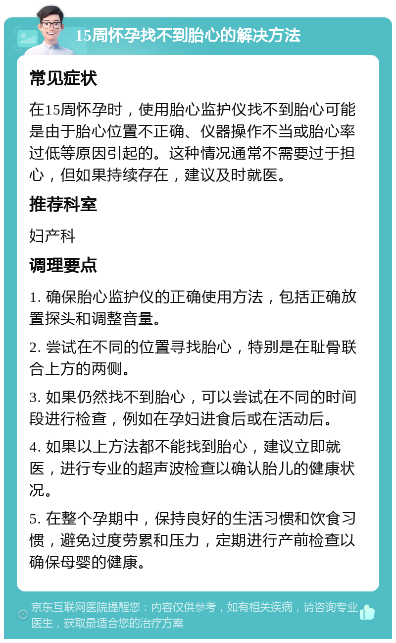 15周怀孕找不到胎心的解决方法 常见症状 在15周怀孕时，使用胎心监护仪找不到胎心可能是由于胎心位置不正确、仪器操作不当或胎心率过低等原因引起的。这种情况通常不需要过于担心，但如果持续存在，建议及时就医。 推荐科室 妇产科 调理要点 1. 确保胎心监护仪的正确使用方法，包括正确放置探头和调整音量。 2. 尝试在不同的位置寻找胎心，特别是在耻骨联合上方的两侧。 3. 如果仍然找不到胎心，可以尝试在不同的时间段进行检查，例如在孕妇进食后或在活动后。 4. 如果以上方法都不能找到胎心，建议立即就医，进行专业的超声波检查以确认胎儿的健康状况。 5. 在整个孕期中，保持良好的生活习惯和饮食习惯，避免过度劳累和压力，定期进行产前检查以确保母婴的健康。