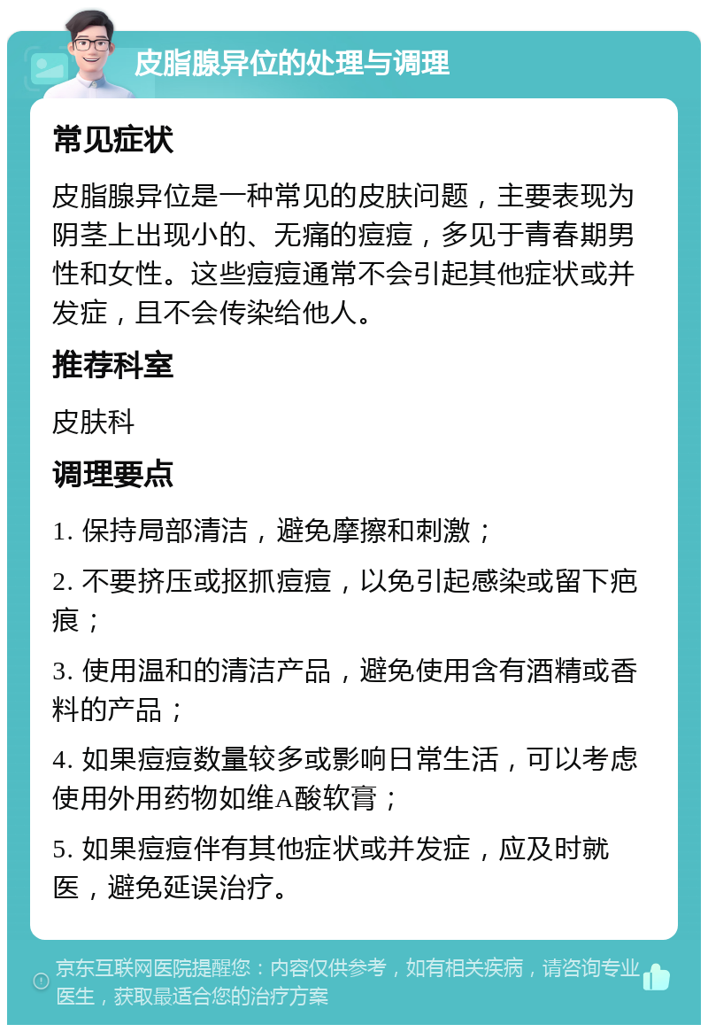 皮脂腺异位的处理与调理 常见症状 皮脂腺异位是一种常见的皮肤问题，主要表现为阴茎上出现小的、无痛的痘痘，多见于青春期男性和女性。这些痘痘通常不会引起其他症状或并发症，且不会传染给他人。 推荐科室 皮肤科 调理要点 1. 保持局部清洁，避免摩擦和刺激； 2. 不要挤压或抠抓痘痘，以免引起感染或留下疤痕； 3. 使用温和的清洁产品，避免使用含有酒精或香料的产品； 4. 如果痘痘数量较多或影响日常生活，可以考虑使用外用药物如维A酸软膏； 5. 如果痘痘伴有其他症状或并发症，应及时就医，避免延误治疗。