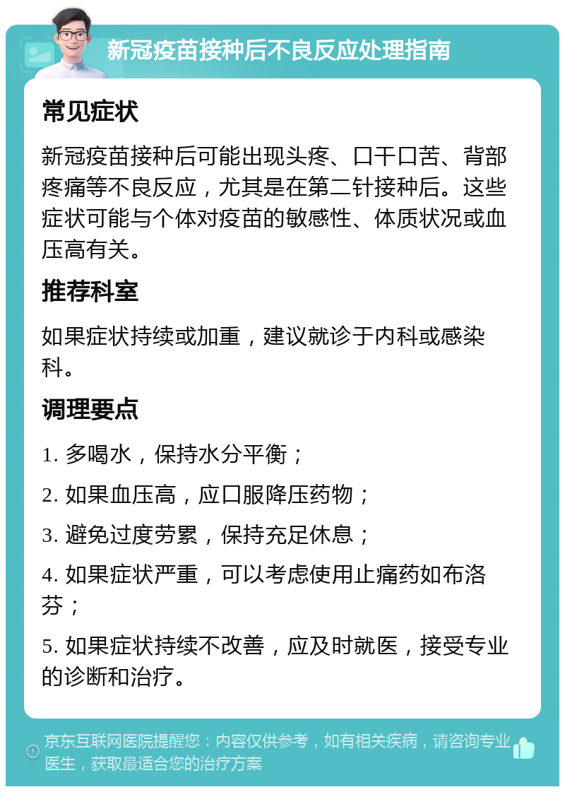 新冠疫苗接种后不良反应处理指南 常见症状 新冠疫苗接种后可能出现头疼、口干口苦、背部疼痛等不良反应，尤其是在第二针接种后。这些症状可能与个体对疫苗的敏感性、体质状况或血压高有关。 推荐科室 如果症状持续或加重，建议就诊于内科或感染科。 调理要点 1. 多喝水，保持水分平衡； 2. 如果血压高，应口服降压药物； 3. 避免过度劳累，保持充足休息； 4. 如果症状严重，可以考虑使用止痛药如布洛芬； 5. 如果症状持续不改善，应及时就医，接受专业的诊断和治疗。