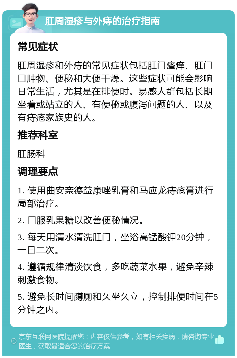 肛周湿疹与外痔的治疗指南 常见症状 肛周湿疹和外痔的常见症状包括肛门瘙痒、肛门口肿物、便秘和大便干燥。这些症状可能会影响日常生活，尤其是在排便时。易感人群包括长期坐着或站立的人、有便秘或腹泻问题的人、以及有痔疮家族史的人。 推荐科室 肛肠科 调理要点 1. 使用曲安奈德益康唑乳膏和马应龙痔疮膏进行局部治疗。 2. 口服乳果糖以改善便秘情况。 3. 每天用清水清洗肛门，坐浴高锰酸钾20分钟，一日二次。 4. 遵循规律清淡饮食，多吃蔬菜水果，避免辛辣刺激食物。 5. 避免长时间蹲厕和久坐久立，控制排便时间在5分钟之内。