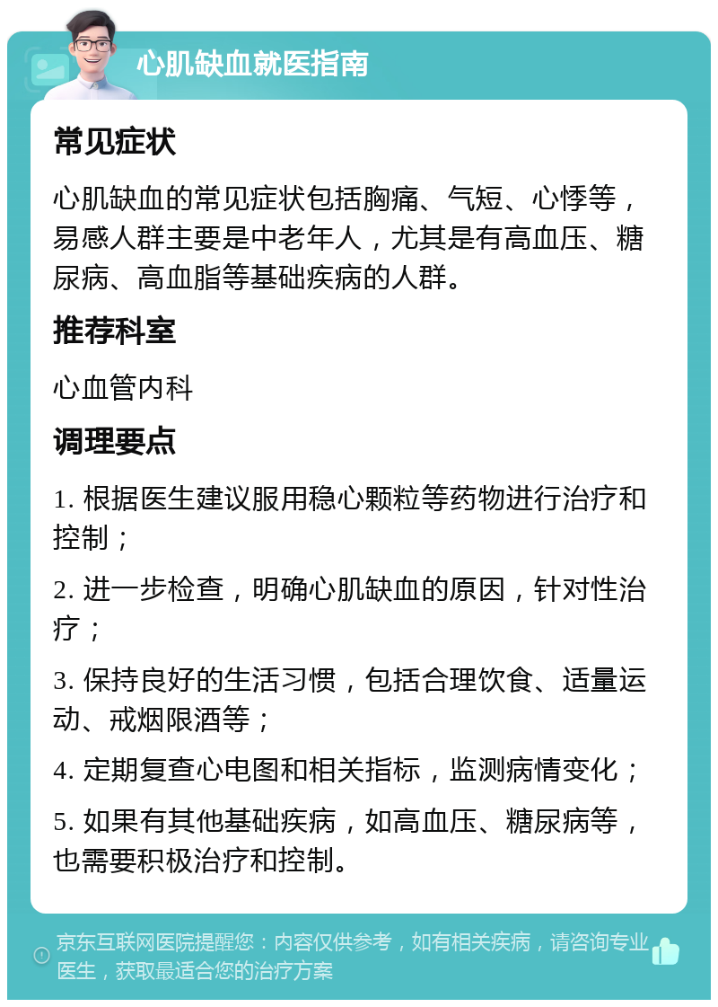 心肌缺血就医指南 常见症状 心肌缺血的常见症状包括胸痛、气短、心悸等，易感人群主要是中老年人，尤其是有高血压、糖尿病、高血脂等基础疾病的人群。 推荐科室 心血管内科 调理要点 1. 根据医生建议服用稳心颗粒等药物进行治疗和控制； 2. 进一步检查，明确心肌缺血的原因，针对性治疗； 3. 保持良好的生活习惯，包括合理饮食、适量运动、戒烟限酒等； 4. 定期复查心电图和相关指标，监测病情变化； 5. 如果有其他基础疾病，如高血压、糖尿病等，也需要积极治疗和控制。