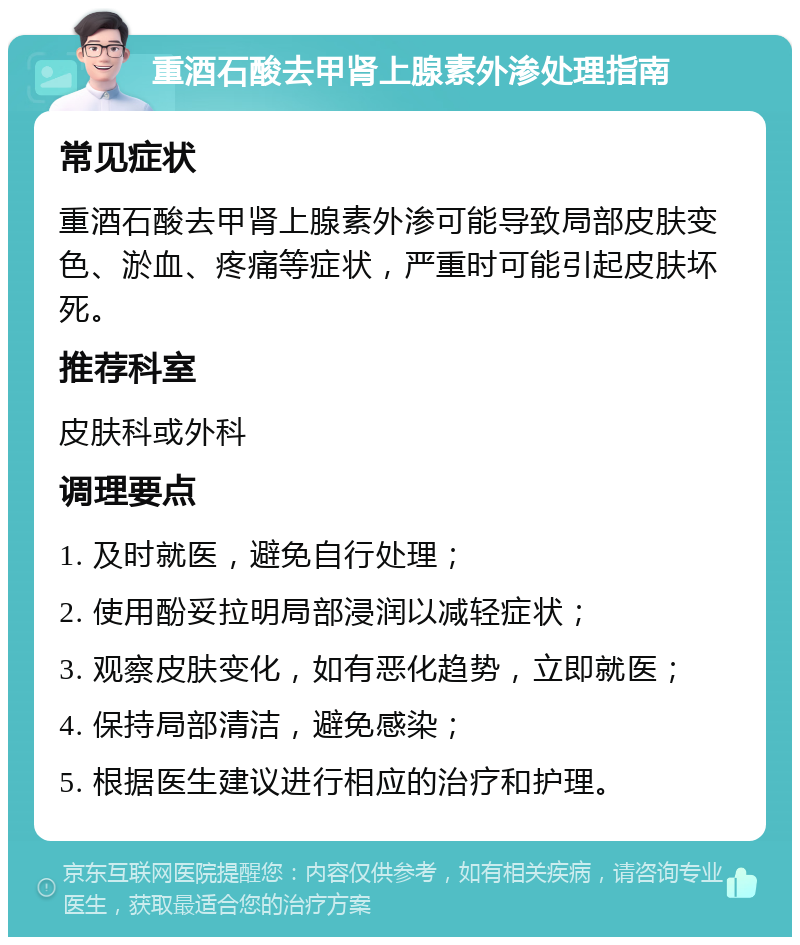 重酒石酸去甲肾上腺素外渗处理指南 常见症状 重酒石酸去甲肾上腺素外渗可能导致局部皮肤变色、淤血、疼痛等症状，严重时可能引起皮肤坏死。 推荐科室 皮肤科或外科 调理要点 1. 及时就医，避免自行处理； 2. 使用酚妥拉明局部浸润以减轻症状； 3. 观察皮肤变化，如有恶化趋势，立即就医； 4. 保持局部清洁，避免感染； 5. 根据医生建议进行相应的治疗和护理。