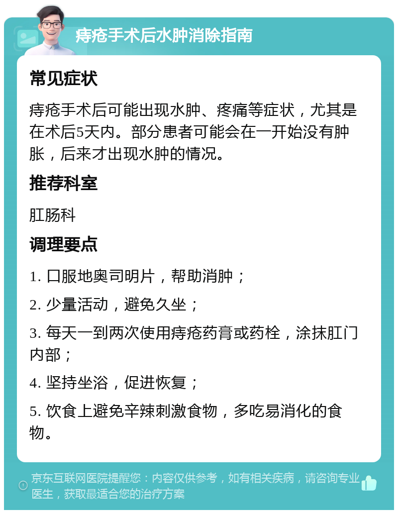 痔疮手术后水肿消除指南 常见症状 痔疮手术后可能出现水肿、疼痛等症状，尤其是在术后5天内。部分患者可能会在一开始没有肿胀，后来才出现水肿的情况。 推荐科室 肛肠科 调理要点 1. 口服地奥司明片，帮助消肿； 2. 少量活动，避免久坐； 3. 每天一到两次使用痔疮药膏或药栓，涂抹肛门内部； 4. 坚持坐浴，促进恢复； 5. 饮食上避免辛辣刺激食物，多吃易消化的食物。