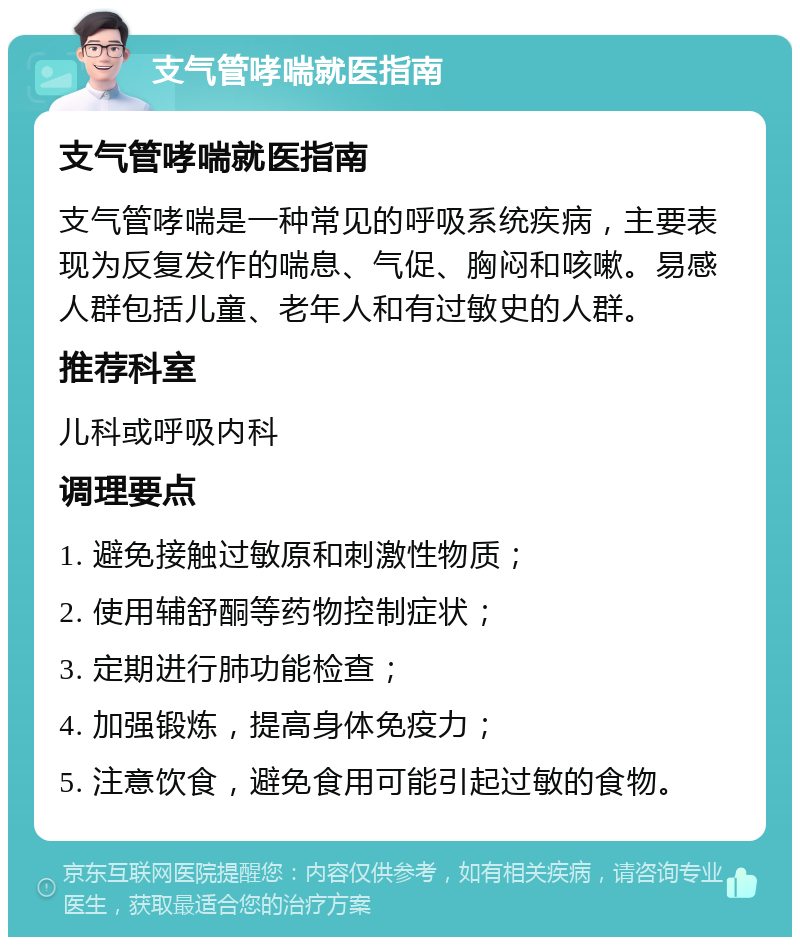 支气管哮喘就医指南 支气管哮喘就医指南 支气管哮喘是一种常见的呼吸系统疾病，主要表现为反复发作的喘息、气促、胸闷和咳嗽。易感人群包括儿童、老年人和有过敏史的人群。 推荐科室 儿科或呼吸内科 调理要点 1. 避免接触过敏原和刺激性物质； 2. 使用辅舒酮等药物控制症状； 3. 定期进行肺功能检查； 4. 加强锻炼，提高身体免疫力； 5. 注意饮食，避免食用可能引起过敏的食物。