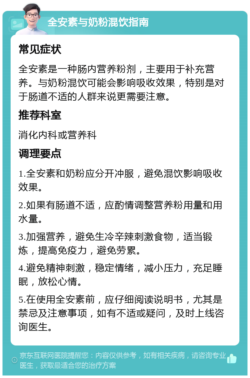 全安素与奶粉混饮指南 常见症状 全安素是一种肠内营养粉剂，主要用于补充营养。与奶粉混饮可能会影响吸收效果，特别是对于肠道不适的人群来说更需要注意。 推荐科室 消化内科或营养科 调理要点 1.全安素和奶粉应分开冲服，避免混饮影响吸收效果。 2.如果有肠道不适，应酌情调整营养粉用量和用水量。 3.加强营养，避免生冷辛辣刺激食物，适当锻炼，提高免疫力，避免劳累。 4.避免精神刺激，稳定情绪，减小压力，充足睡眠，放松心情。 5.在使用全安素前，应仔细阅读说明书，尤其是禁忌及注意事项，如有不适或疑问，及时上线咨询医生。