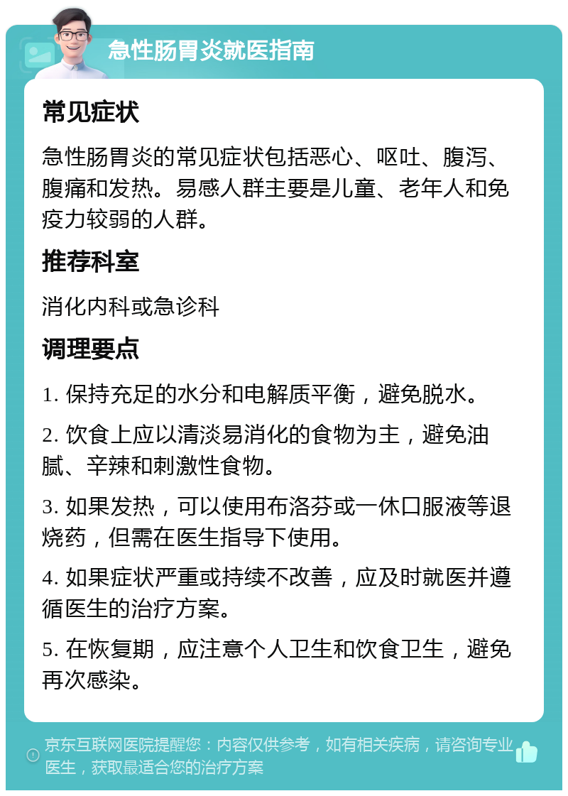 急性肠胃炎就医指南 常见症状 急性肠胃炎的常见症状包括恶心、呕吐、腹泻、腹痛和发热。易感人群主要是儿童、老年人和免疫力较弱的人群。 推荐科室 消化内科或急诊科 调理要点 1. 保持充足的水分和电解质平衡，避免脱水。 2. 饮食上应以清淡易消化的食物为主，避免油腻、辛辣和刺激性食物。 3. 如果发热，可以使用布洛芬或一休口服液等退烧药，但需在医生指导下使用。 4. 如果症状严重或持续不改善，应及时就医并遵循医生的治疗方案。 5. 在恢复期，应注意个人卫生和饮食卫生，避免再次感染。