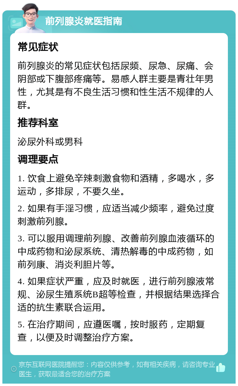 前列腺炎就医指南 常见症状 前列腺炎的常见症状包括尿频、尿急、尿痛、会阴部或下腹部疼痛等。易感人群主要是青壮年男性，尤其是有不良生活习惯和性生活不规律的人群。 推荐科室 泌尿外科或男科 调理要点 1. 饮食上避免辛辣刺激食物和酒精，多喝水，多运动，多排尿，不要久坐。 2. 如果有手淫习惯，应适当减少频率，避免过度刺激前列腺。 3. 可以服用调理前列腺、改善前列腺血液循环的中成药物和泌尿系统、清热解毒的中成药物，如前列康、消炎利胆片等。 4. 如果症状严重，应及时就医，进行前列腺液常规、泌尿生殖系统B超等检查，并根据结果选择合适的抗生素联合运用。 5. 在治疗期间，应遵医嘱，按时服药，定期复查，以便及时调整治疗方案。