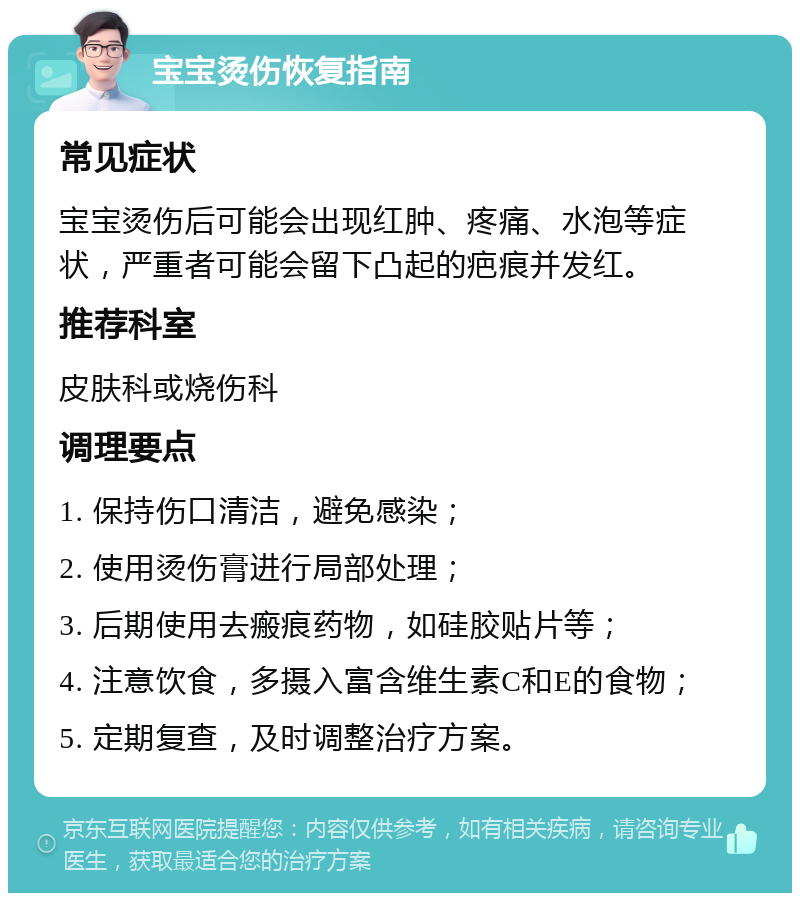 宝宝烫伤恢复指南 常见症状 宝宝烫伤后可能会出现红肿、疼痛、水泡等症状，严重者可能会留下凸起的疤痕并发红。 推荐科室 皮肤科或烧伤科 调理要点 1. 保持伤口清洁，避免感染； 2. 使用烫伤膏进行局部处理； 3. 后期使用去瘢痕药物，如硅胶贴片等； 4. 注意饮食，多摄入富含维生素C和E的食物； 5. 定期复查，及时调整治疗方案。