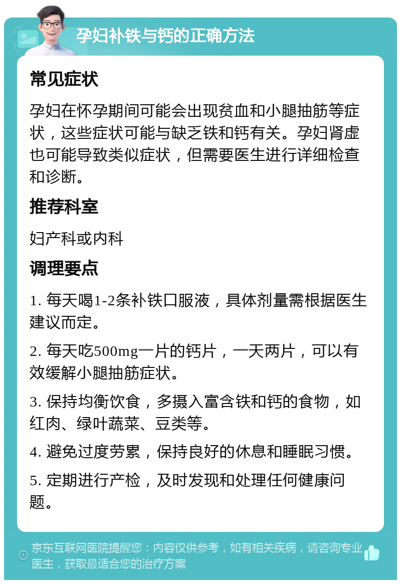 孕妇补铁与钙的正确方法 常见症状 孕妇在怀孕期间可能会出现贫血和小腿抽筋等症状，这些症状可能与缺乏铁和钙有关。孕妇肾虚也可能导致类似症状，但需要医生进行详细检查和诊断。 推荐科室 妇产科或内科 调理要点 1. 每天喝1-2条补铁口服液，具体剂量需根据医生建议而定。 2. 每天吃500mg一片的钙片，一天两片，可以有效缓解小腿抽筋症状。 3. 保持均衡饮食，多摄入富含铁和钙的食物，如红肉、绿叶蔬菜、豆类等。 4. 避免过度劳累，保持良好的休息和睡眠习惯。 5. 定期进行产检，及时发现和处理任何健康问题。