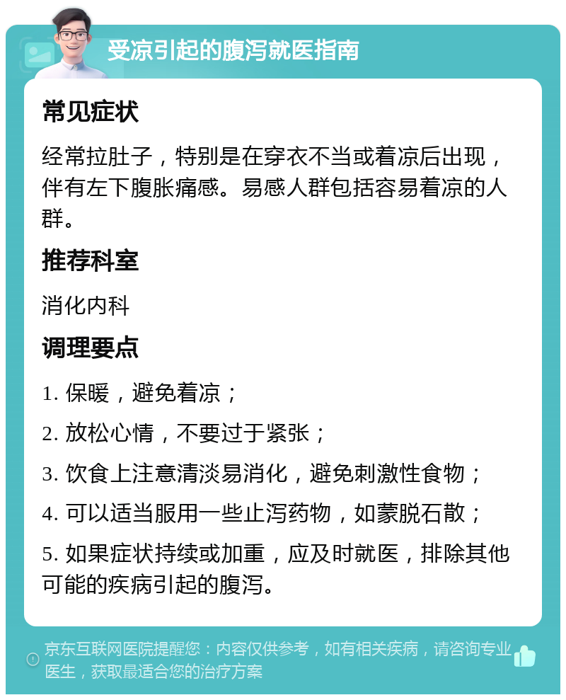 受凉引起的腹泻就医指南 常见症状 经常拉肚子，特别是在穿衣不当或着凉后出现，伴有左下腹胀痛感。易感人群包括容易着凉的人群。 推荐科室 消化内科 调理要点 1. 保暖，避免着凉； 2. 放松心情，不要过于紧张； 3. 饮食上注意清淡易消化，避免刺激性食物； 4. 可以适当服用一些止泻药物，如蒙脱石散； 5. 如果症状持续或加重，应及时就医，排除其他可能的疾病引起的腹泻。