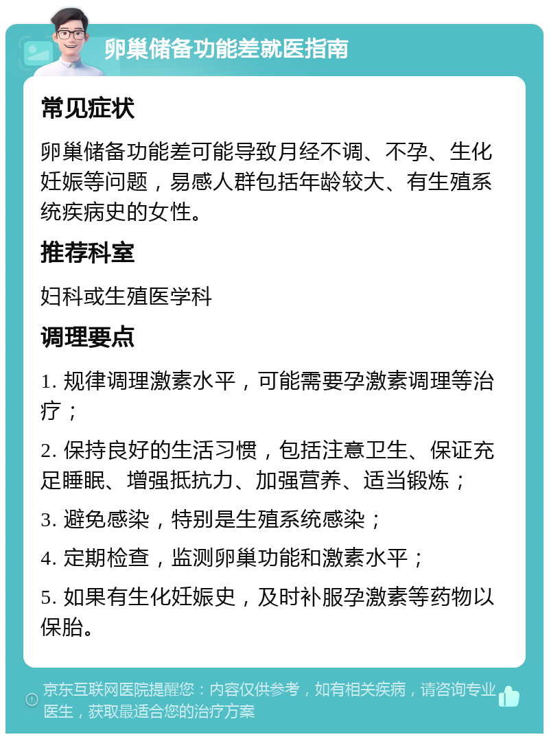 卵巢储备功能差就医指南 常见症状 卵巢储备功能差可能导致月经不调、不孕、生化妊娠等问题，易感人群包括年龄较大、有生殖系统疾病史的女性。 推荐科室 妇科或生殖医学科 调理要点 1. 规律调理激素水平，可能需要孕激素调理等治疗； 2. 保持良好的生活习惯，包括注意卫生、保证充足睡眠、增强抵抗力、加强营养、适当锻炼； 3. 避免感染，特别是生殖系统感染； 4. 定期检查，监测卵巢功能和激素水平； 5. 如果有生化妊娠史，及时补服孕激素等药物以保胎。