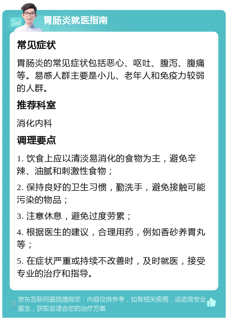 胃肠炎就医指南 常见症状 胃肠炎的常见症状包括恶心、呕吐、腹泻、腹痛等。易感人群主要是小儿、老年人和免疫力较弱的人群。 推荐科室 消化内科 调理要点 1. 饮食上应以清淡易消化的食物为主，避免辛辣、油腻和刺激性食物； 2. 保持良好的卫生习惯，勤洗手，避免接触可能污染的物品； 3. 注意休息，避免过度劳累； 4. 根据医生的建议，合理用药，例如香砂养胃丸等； 5. 在症状严重或持续不改善时，及时就医，接受专业的治疗和指导。