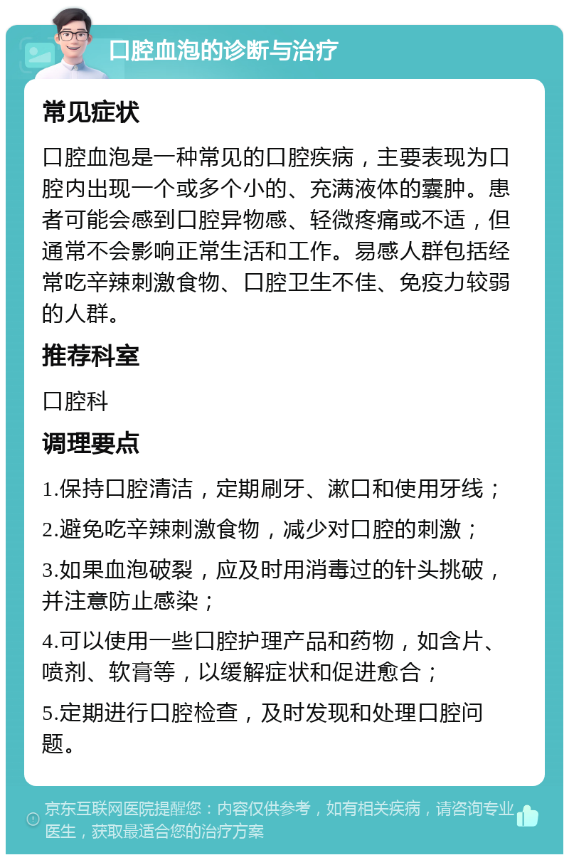 口腔血泡的诊断与治疗 常见症状 口腔血泡是一种常见的口腔疾病，主要表现为口腔内出现一个或多个小的、充满液体的囊肿。患者可能会感到口腔异物感、轻微疼痛或不适，但通常不会影响正常生活和工作。易感人群包括经常吃辛辣刺激食物、口腔卫生不佳、免疫力较弱的人群。 推荐科室 口腔科 调理要点 1.保持口腔清洁，定期刷牙、漱口和使用牙线； 2.避免吃辛辣刺激食物，减少对口腔的刺激； 3.如果血泡破裂，应及时用消毒过的针头挑破，并注意防止感染； 4.可以使用一些口腔护理产品和药物，如含片、喷剂、软膏等，以缓解症状和促进愈合； 5.定期进行口腔检查，及时发现和处理口腔问题。