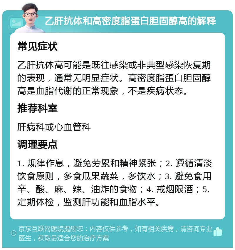 乙肝抗体和高密度脂蛋白胆固醇高的解释 常见症状 乙肝抗体高可能是既往感染或非典型感染恢复期的表现，通常无明显症状。高密度脂蛋白胆固醇高是血脂代谢的正常现象，不是疾病状态。 推荐科室 肝病科或心血管科 调理要点 1. 规律作息，避免劳累和精神紧张；2. 遵循清淡饮食原则，多食瓜果蔬菜，多饮水；3. 避免食用辛、酸、麻、辣、油炸的食物；4. 戒烟限酒；5. 定期体检，监测肝功能和血脂水平。