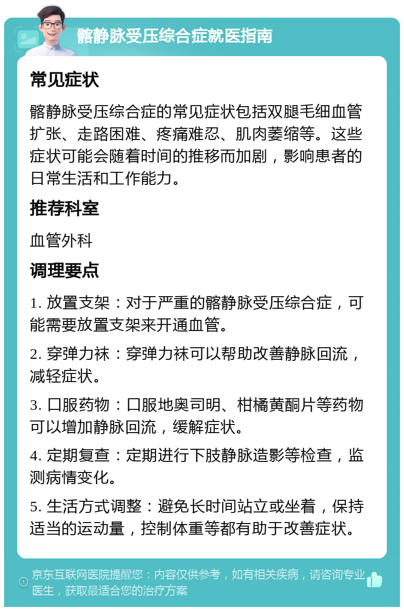 髂静脉受压综合症就医指南 常见症状 髂静脉受压综合症的常见症状包括双腿毛细血管扩张、走路困难、疼痛难忍、肌肉萎缩等。这些症状可能会随着时间的推移而加剧，影响患者的日常生活和工作能力。 推荐科室 血管外科 调理要点 1. 放置支架：对于严重的髂静脉受压综合症，可能需要放置支架来开通血管。 2. 穿弹力袜：穿弹力袜可以帮助改善静脉回流，减轻症状。 3. 口服药物：口服地奥司明、柑橘黄酮片等药物可以增加静脉回流，缓解症状。 4. 定期复查：定期进行下肢静脉造影等检查，监测病情变化。 5. 生活方式调整：避免长时间站立或坐着，保持适当的运动量，控制体重等都有助于改善症状。