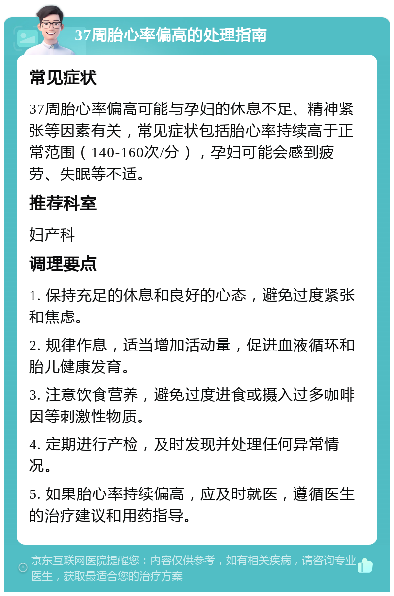 37周胎心率偏高的处理指南 常见症状 37周胎心率偏高可能与孕妇的休息不足、精神紧张等因素有关，常见症状包括胎心率持续高于正常范围（140-160次/分），孕妇可能会感到疲劳、失眠等不适。 推荐科室 妇产科 调理要点 1. 保持充足的休息和良好的心态，避免过度紧张和焦虑。 2. 规律作息，适当增加活动量，促进血液循环和胎儿健康发育。 3. 注意饮食营养，避免过度进食或摄入过多咖啡因等刺激性物质。 4. 定期进行产检，及时发现并处理任何异常情况。 5. 如果胎心率持续偏高，应及时就医，遵循医生的治疗建议和用药指导。