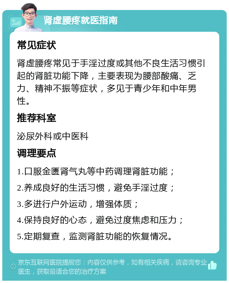 肾虚腰疼就医指南 常见症状 肾虚腰疼常见于手淫过度或其他不良生活习惯引起的肾脏功能下降，主要表现为腰部酸痛、乏力、精神不振等症状，多见于青少年和中年男性。 推荐科室 泌尿外科或中医科 调理要点 1.口服金匮肾气丸等中药调理肾脏功能； 2.养成良好的生活习惯，避免手淫过度； 3.多进行户外运动，增强体质； 4.保持良好的心态，避免过度焦虑和压力； 5.定期复查，监测肾脏功能的恢复情况。