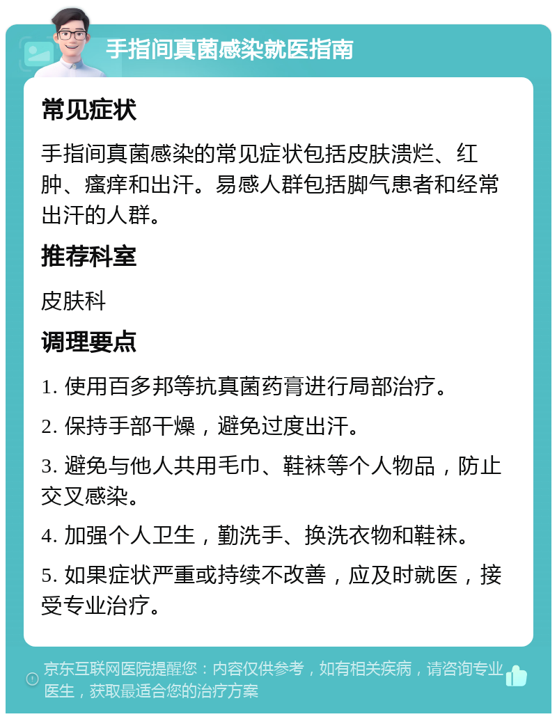 手指间真菌感染就医指南 常见症状 手指间真菌感染的常见症状包括皮肤溃烂、红肿、瘙痒和出汗。易感人群包括脚气患者和经常出汗的人群。 推荐科室 皮肤科 调理要点 1. 使用百多邦等抗真菌药膏进行局部治疗。 2. 保持手部干燥，避免过度出汗。 3. 避免与他人共用毛巾、鞋袜等个人物品，防止交叉感染。 4. 加强个人卫生，勤洗手、换洗衣物和鞋袜。 5. 如果症状严重或持续不改善，应及时就医，接受专业治疗。