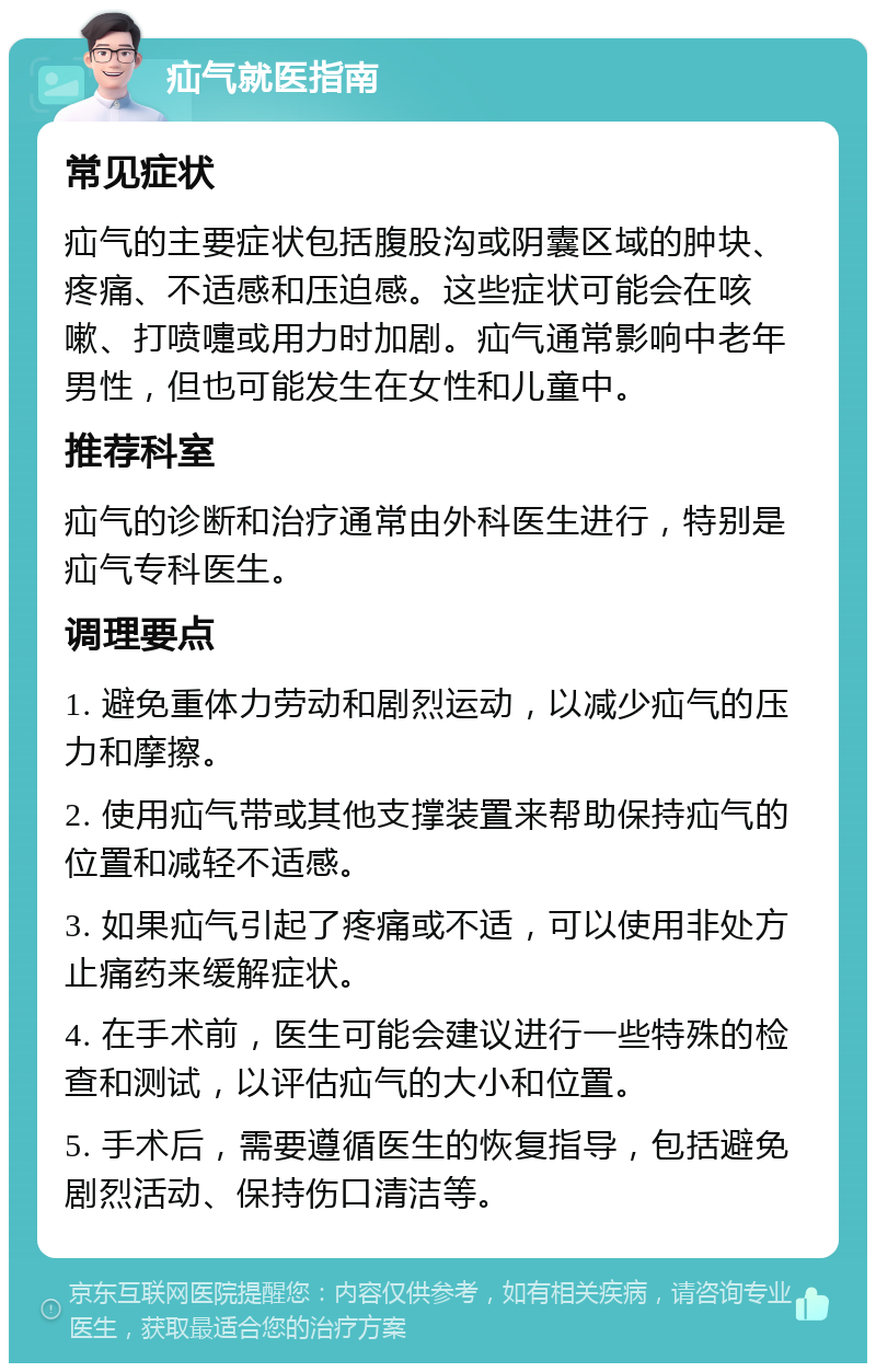 疝气就医指南 常见症状 疝气的主要症状包括腹股沟或阴囊区域的肿块、疼痛、不适感和压迫感。这些症状可能会在咳嗽、打喷嚏或用力时加剧。疝气通常影响中老年男性，但也可能发生在女性和儿童中。 推荐科室 疝气的诊断和治疗通常由外科医生进行，特别是疝气专科医生。 调理要点 1. 避免重体力劳动和剧烈运动，以减少疝气的压力和摩擦。 2. 使用疝气带或其他支撑装置来帮助保持疝气的位置和减轻不适感。 3. 如果疝气引起了疼痛或不适，可以使用非处方止痛药来缓解症状。 4. 在手术前，医生可能会建议进行一些特殊的检查和测试，以评估疝气的大小和位置。 5. 手术后，需要遵循医生的恢复指导，包括避免剧烈活动、保持伤口清洁等。