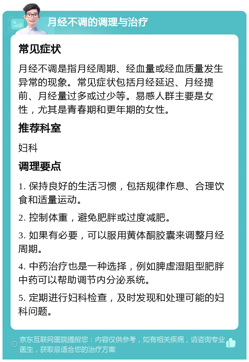 月经不调的调理与治疗 常见症状 月经不调是指月经周期、经血量或经血质量发生异常的现象。常见症状包括月经延迟、月经提前、月经量过多或过少等。易感人群主要是女性，尤其是青春期和更年期的女性。 推荐科室 妇科 调理要点 1. 保持良好的生活习惯，包括规律作息、合理饮食和适量运动。 2. 控制体重，避免肥胖或过度减肥。 3. 如果有必要，可以服用黄体酮胶囊来调整月经周期。 4. 中药治疗也是一种选择，例如脾虚湿阻型肥胖中药可以帮助调节内分泌系统。 5. 定期进行妇科检查，及时发现和处理可能的妇科问题。