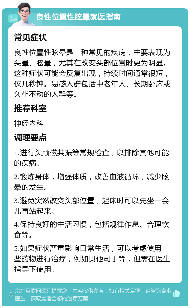 良性位置性眩晕就医指南 常见症状 良性位置性眩晕是一种常见的疾病，主要表现为头晕、眩晕，尤其在改变头部位置时更为明显。这种症状可能会反复出现，持续时间通常很短，仅几秒钟。易感人群包括中老年人、长期卧床或久坐不动的人群等。 推荐科室 神经内科 调理要点 1.进行头颅磁共振等常规检查，以排除其他可能的疾病。 2.锻炼身体，增强体质，改善血液循环，减少眩晕的发生。 3.避免突然改变头部位置，起床时可以先坐一会儿再站起来。 4.保持良好的生活习惯，包括规律作息、合理饮食等。 5.如果症状严重影响日常生活，可以考虑使用一些药物进行治疗，例如贝他司丁等，但需在医生指导下使用。