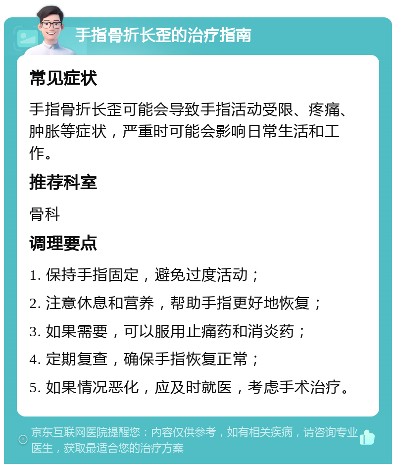 手指骨折长歪的治疗指南 常见症状 手指骨折长歪可能会导致手指活动受限、疼痛、肿胀等症状，严重时可能会影响日常生活和工作。 推荐科室 骨科 调理要点 1. 保持手指固定，避免过度活动； 2. 注意休息和营养，帮助手指更好地恢复； 3. 如果需要，可以服用止痛药和消炎药； 4. 定期复查，确保手指恢复正常； 5. 如果情况恶化，应及时就医，考虑手术治疗。