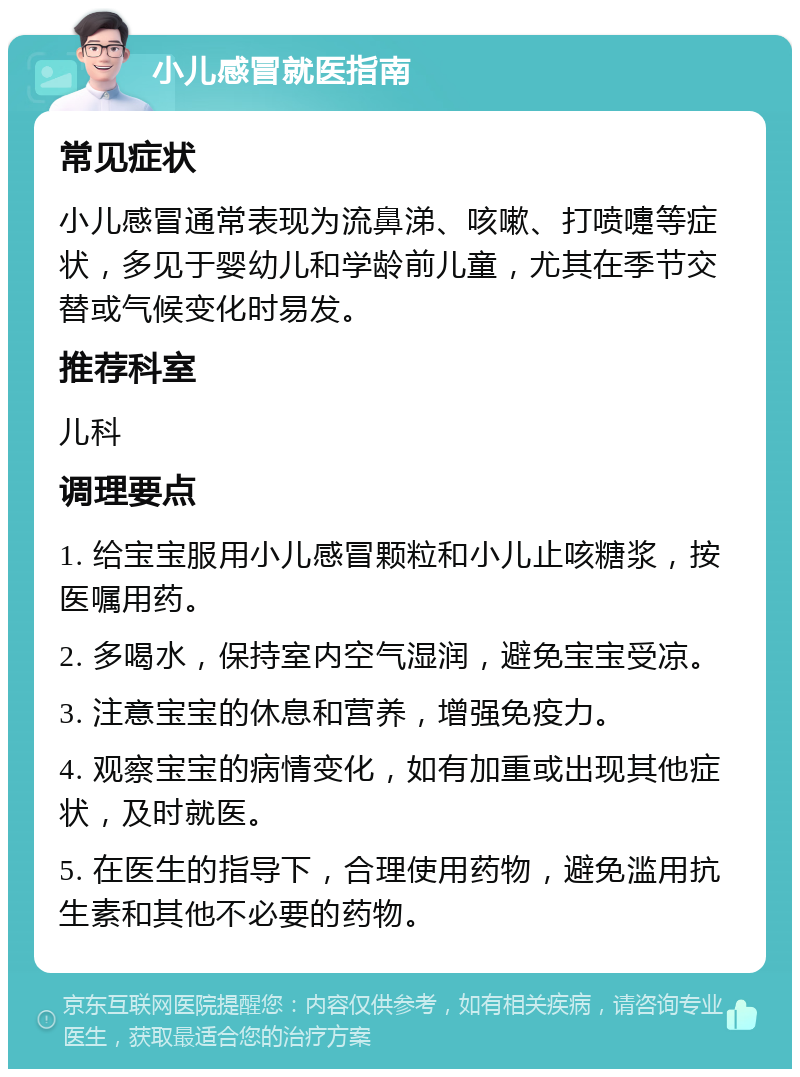 小儿感冒就医指南 常见症状 小儿感冒通常表现为流鼻涕、咳嗽、打喷嚏等症状，多见于婴幼儿和学龄前儿童，尤其在季节交替或气候变化时易发。 推荐科室 儿科 调理要点 1. 给宝宝服用小儿感冒颗粒和小儿止咳糖浆，按医嘱用药。 2. 多喝水，保持室内空气湿润，避免宝宝受凉。 3. 注意宝宝的休息和营养，增强免疫力。 4. 观察宝宝的病情变化，如有加重或出现其他症状，及时就医。 5. 在医生的指导下，合理使用药物，避免滥用抗生素和其他不必要的药物。