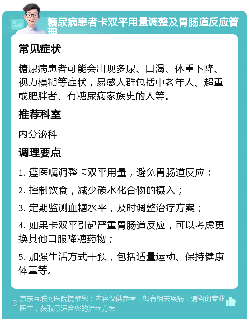 糖尿病患者卡双平用量调整及胃肠道反应管理 常见症状 糖尿病患者可能会出现多尿、口渴、体重下降、视力模糊等症状，易感人群包括中老年人、超重或肥胖者、有糖尿病家族史的人等。 推荐科室 内分泌科 调理要点 1. 遵医嘱调整卡双平用量，避免胃肠道反应； 2. 控制饮食，减少碳水化合物的摄入； 3. 定期监测血糖水平，及时调整治疗方案； 4. 如果卡双平引起严重胃肠道反应，可以考虑更换其他口服降糖药物； 5. 加强生活方式干预，包括适量运动、保持健康体重等。