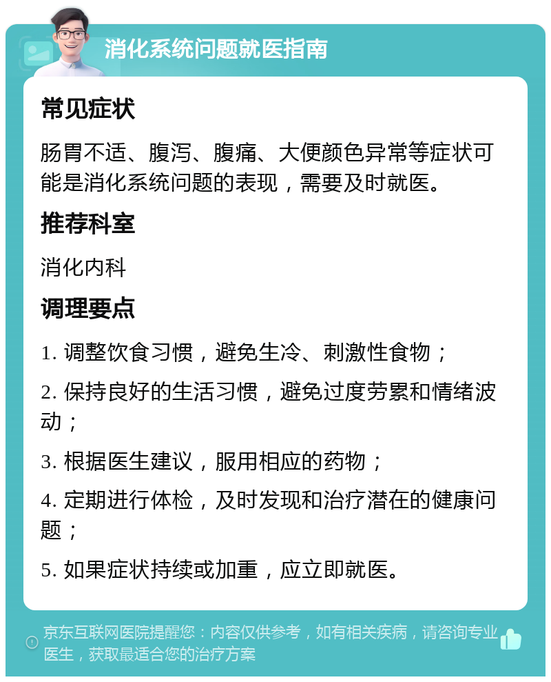 消化系统问题就医指南 常见症状 肠胃不适、腹泻、腹痛、大便颜色异常等症状可能是消化系统问题的表现，需要及时就医。 推荐科室 消化内科 调理要点 1. 调整饮食习惯，避免生冷、刺激性食物； 2. 保持良好的生活习惯，避免过度劳累和情绪波动； 3. 根据医生建议，服用相应的药物； 4. 定期进行体检，及时发现和治疗潜在的健康问题； 5. 如果症状持续或加重，应立即就医。