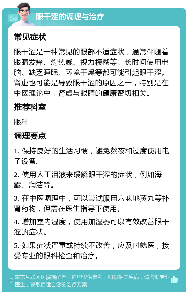 眼干涩的调理与治疗 常见症状 眼干涩是一种常见的眼部不适症状，通常伴随着眼睛发痒、灼热感、视力模糊等。长时间使用电脑、缺乏睡眠、环境干燥等都可能引起眼干涩。肾虚也可能是导致眼干涩的原因之一，特别是在中医理论中，肾虚与眼睛的健康密切相关。 推荐科室 眼科 调理要点 1. 保持良好的生活习惯，避免熬夜和过度使用电子设备。 2. 使用人工泪液来缓解眼干涩的症状，例如海露、润洁等。 3. 在中医调理中，可以尝试服用六味地黄丸等补肾药物，但需在医生指导下使用。 4. 增加室内湿度，使用加湿器可以有效改善眼干涩的症状。 5. 如果症状严重或持续不改善，应及时就医，接受专业的眼科检查和治疗。