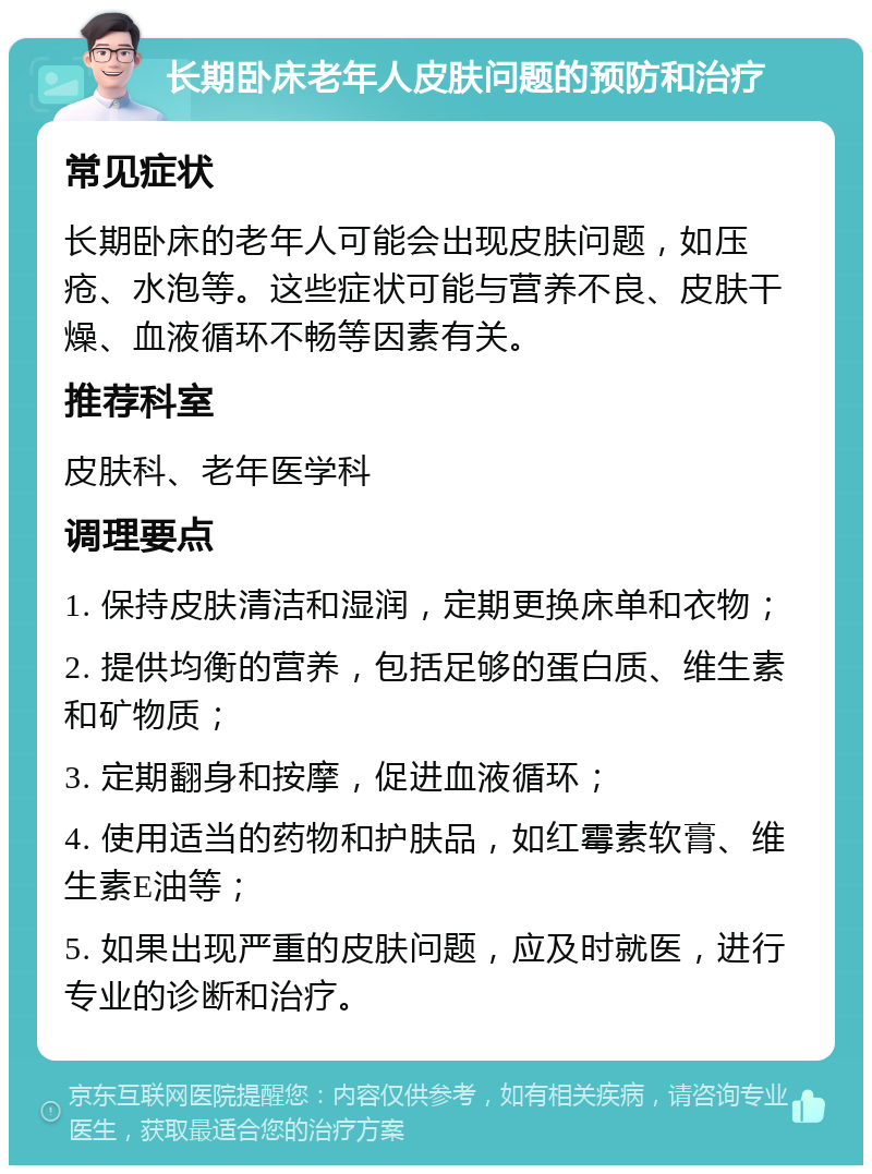 长期卧床老年人皮肤问题的预防和治疗 常见症状 长期卧床的老年人可能会出现皮肤问题，如压疮、水泡等。这些症状可能与营养不良、皮肤干燥、血液循环不畅等因素有关。 推荐科室 皮肤科、老年医学科 调理要点 1. 保持皮肤清洁和湿润，定期更换床单和衣物； 2. 提供均衡的营养，包括足够的蛋白质、维生素和矿物质； 3. 定期翻身和按摩，促进血液循环； 4. 使用适当的药物和护肤品，如红霉素软膏、维生素E油等； 5. 如果出现严重的皮肤问题，应及时就医，进行专业的诊断和治疗。