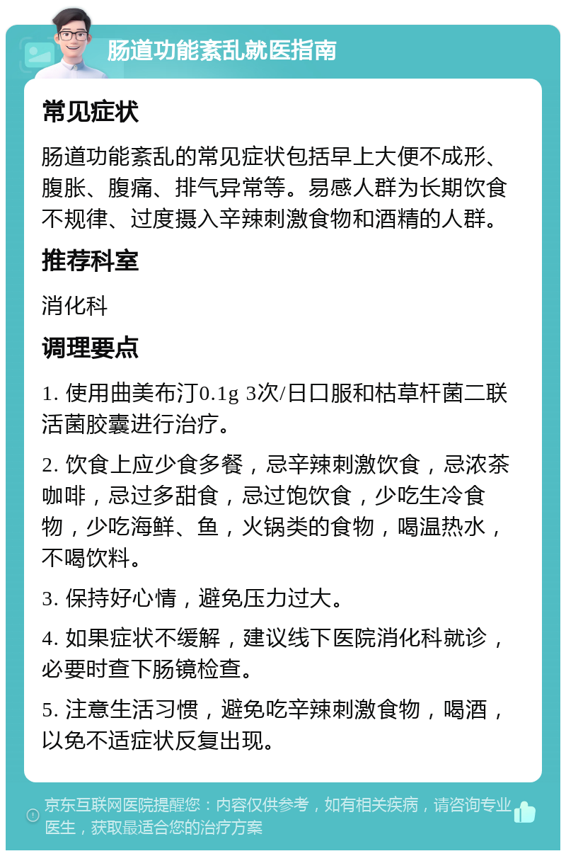 肠道功能紊乱就医指南 常见症状 肠道功能紊乱的常见症状包括早上大便不成形、腹胀、腹痛、排气异常等。易感人群为长期饮食不规律、过度摄入辛辣刺激食物和酒精的人群。 推荐科室 消化科 调理要点 1. 使用曲美布汀0.1g 3次/日口服和枯草杆菌二联活菌胶囊进行治疗。 2. 饮食上应少食多餐，忌辛辣刺激饮食，忌浓茶咖啡，忌过多甜食，忌过饱饮食，少吃生冷食物，少吃海鲜、鱼，火锅类的食物，喝温热水，不喝饮料。 3. 保持好心情，避免压力过大。 4. 如果症状不缓解，建议线下医院消化科就诊，必要时查下肠镜检查。 5. 注意生活习惯，避免吃辛辣刺激食物，喝酒，以免不适症状反复出现。