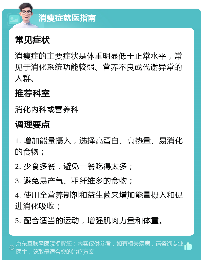 消瘦症就医指南 常见症状 消瘦症的主要症状是体重明显低于正常水平，常见于消化系统功能较弱、营养不良或代谢异常的人群。 推荐科室 消化内科或营养科 调理要点 1. 增加能量摄入，选择高蛋白、高热量、易消化的食物； 2. 少食多餐，避免一餐吃得太多； 3. 避免易产气、粗纤维多的食物； 4. 使用全营养制剂和益生菌来增加能量摄入和促进消化吸收； 5. 配合适当的运动，增强肌肉力量和体重。