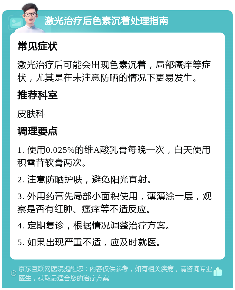 激光治疗后色素沉着处理指南 常见症状 激光治疗后可能会出现色素沉着，局部瘙痒等症状，尤其是在未注意防晒的情况下更易发生。 推荐科室 皮肤科 调理要点 1. 使用0.025%的维A酸乳膏每晚一次，白天使用积雪苷软膏两次。 2. 注意防晒护肤，避免阳光直射。 3. 外用药膏先局部小面积使用，薄薄涂一层，观察是否有红肿、瘙痒等不适反应。 4. 定期复诊，根据情况调整治疗方案。 5. 如果出现严重不适，应及时就医。