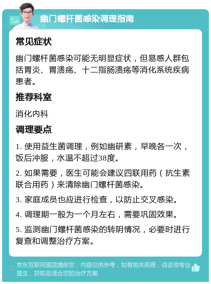 幽门螺杆菌感染调理指南 常见症状 幽门螺杆菌感染可能无明显症状，但易感人群包括胃炎、胃溃疡、十二指肠溃疡等消化系统疾病患者。 推荐科室 消化内科 调理要点 1. 使用益生菌调理，例如幽研素，早晚各一次，饭后冲服，水温不超过38度。 2. 如果需要，医生可能会建议四联用药（抗生素联合用药）来清除幽门螺杆菌感染。 3. 家庭成员也应进行检查，以防止交叉感染。 4. 调理期一般为一个月左右，需要巩固效果。 5. 监测幽门螺杆菌感染的转阴情况，必要时进行复查和调整治疗方案。