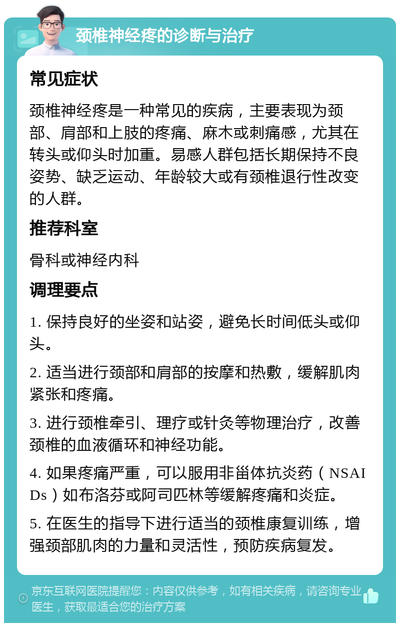 颈椎神经疼的诊断与治疗 常见症状 颈椎神经疼是一种常见的疾病，主要表现为颈部、肩部和上肢的疼痛、麻木或刺痛感，尤其在转头或仰头时加重。易感人群包括长期保持不良姿势、缺乏运动、年龄较大或有颈椎退行性改变的人群。 推荐科室 骨科或神经内科 调理要点 1. 保持良好的坐姿和站姿，避免长时间低头或仰头。 2. 适当进行颈部和肩部的按摩和热敷，缓解肌肉紧张和疼痛。 3. 进行颈椎牵引、理疗或针灸等物理治疗，改善颈椎的血液循环和神经功能。 4. 如果疼痛严重，可以服用非甾体抗炎药（NSAIDs）如布洛芬或阿司匹林等缓解疼痛和炎症。 5. 在医生的指导下进行适当的颈椎康复训练，增强颈部肌肉的力量和灵活性，预防疾病复发。