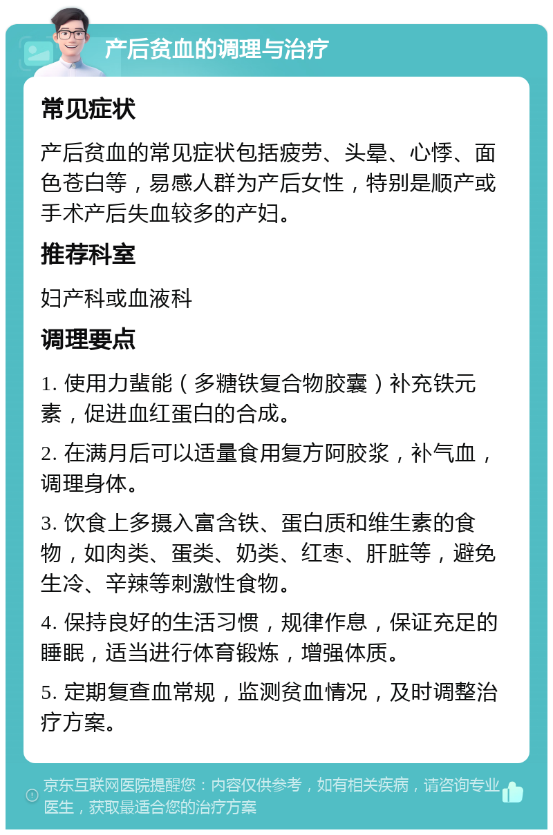 产后贫血的调理与治疗 常见症状 产后贫血的常见症状包括疲劳、头晕、心悸、面色苍白等，易感人群为产后女性，特别是顺产或手术产后失血较多的产妇。 推荐科室 妇产科或血液科 调理要点 1. 使用力蜚能（多糖铁复合物胶囊）补充铁元素，促进血红蛋白的合成。 2. 在满月后可以适量食用复方阿胶浆，补气血，调理身体。 3. 饮食上多摄入富含铁、蛋白质和维生素的食物，如肉类、蛋类、奶类、红枣、肝脏等，避免生冷、辛辣等刺激性食物。 4. 保持良好的生活习惯，规律作息，保证充足的睡眠，适当进行体育锻炼，增强体质。 5. 定期复查血常规，监测贫血情况，及时调整治疗方案。