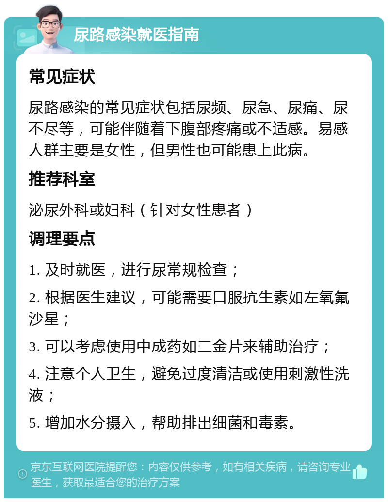 尿路感染就医指南 常见症状 尿路感染的常见症状包括尿频、尿急、尿痛、尿不尽等，可能伴随着下腹部疼痛或不适感。易感人群主要是女性，但男性也可能患上此病。 推荐科室 泌尿外科或妇科（针对女性患者） 调理要点 1. 及时就医，进行尿常规检查； 2. 根据医生建议，可能需要口服抗生素如左氧氟沙星； 3. 可以考虑使用中成药如三金片来辅助治疗； 4. 注意个人卫生，避免过度清洁或使用刺激性洗液； 5. 增加水分摄入，帮助排出细菌和毒素。