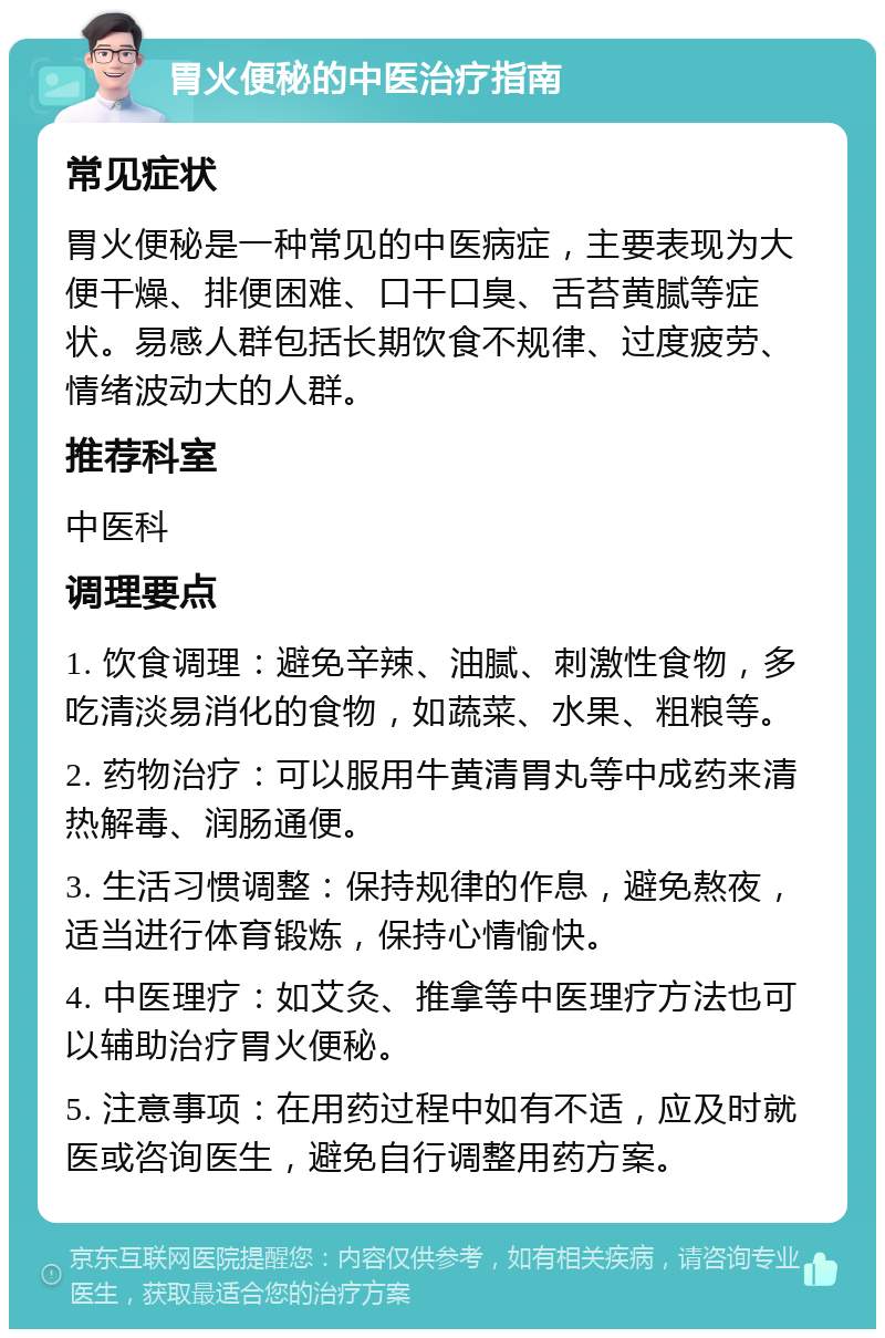 胃火便秘的中医治疗指南 常见症状 胃火便秘是一种常见的中医病症，主要表现为大便干燥、排便困难、口干口臭、舌苔黄腻等症状。易感人群包括长期饮食不规律、过度疲劳、情绪波动大的人群。 推荐科室 中医科 调理要点 1. 饮食调理：避免辛辣、油腻、刺激性食物，多吃清淡易消化的食物，如蔬菜、水果、粗粮等。 2. 药物治疗：可以服用牛黄清胃丸等中成药来清热解毒、润肠通便。 3. 生活习惯调整：保持规律的作息，避免熬夜，适当进行体育锻炼，保持心情愉快。 4. 中医理疗：如艾灸、推拿等中医理疗方法也可以辅助治疗胃火便秘。 5. 注意事项：在用药过程中如有不适，应及时就医或咨询医生，避免自行调整用药方案。