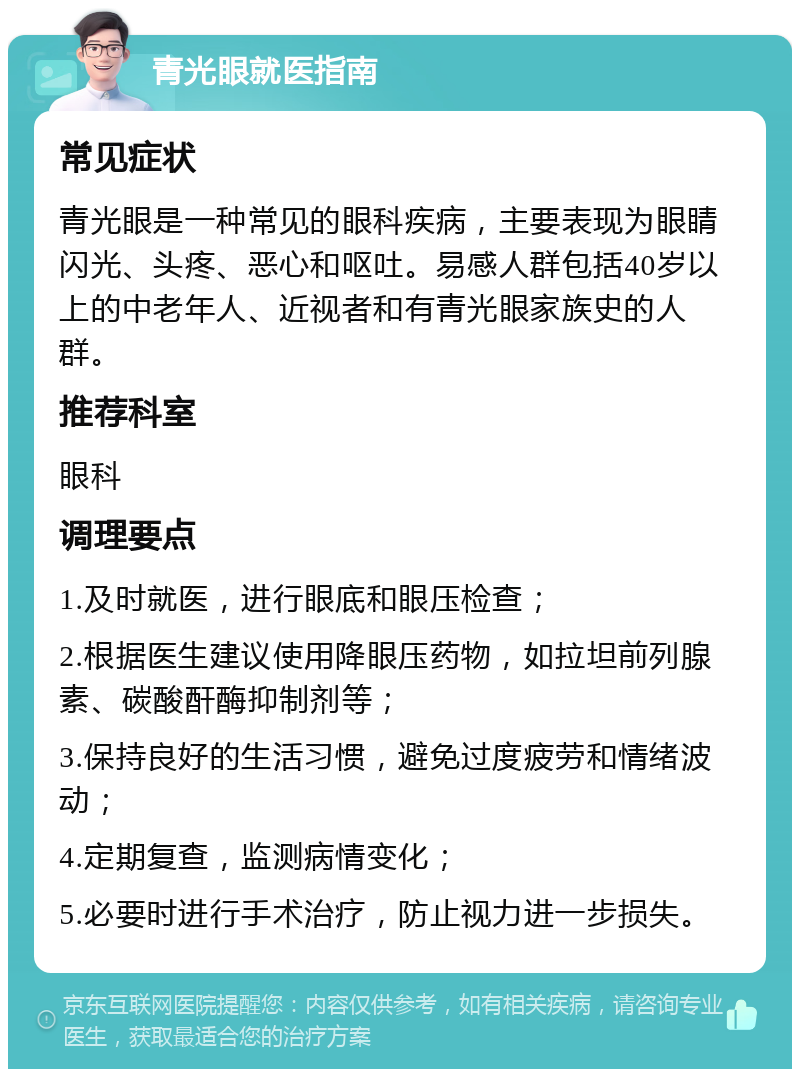 青光眼就医指南 常见症状 青光眼是一种常见的眼科疾病，主要表现为眼睛闪光、头疼、恶心和呕吐。易感人群包括40岁以上的中老年人、近视者和有青光眼家族史的人群。 推荐科室 眼科 调理要点 1.及时就医，进行眼底和眼压检查； 2.根据医生建议使用降眼压药物，如拉坦前列腺素、碳酸酐酶抑制剂等； 3.保持良好的生活习惯，避免过度疲劳和情绪波动； 4.定期复查，监测病情变化； 5.必要时进行手术治疗，防止视力进一步损失。